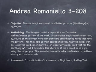Andrea Romaniello 3-208 Objective:  To associate, identify and read letter patterns (diphthongs) oi, oy, ow, ou. Methodology:  This is a good activity to practice and/or review spelling/phonics pattern of the week.  Students use Magic boards to write oi, oy, ow, ou, or the correct word with diphthong after hearing words that have the pattern. Then they hold up their boards when they hear the signal.  For ex.- I say the word coil, sts write oi, or I say: “write a sp. word that has the diphthong oy” (toy). I have done this where ea st has a board, or as a grp., using 1 board per grp.  It also can be done with index cards w/words, pattern already written on ea side Assessment:  St. participation-St’s answers on Magicboard, Spelling Test. 