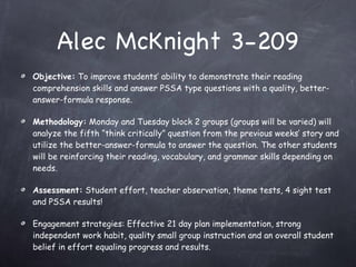Alec McKnight 3-209 Objective:  To improve students’ ability to demonstrate their reading comprehension skills and answer PSSA type questions with a quality, better-answer-formula response. Methodology:  Monday and Tuesday block 2 groups (groups will be varied) will analyze the fifth “think critically” question from the previous weeks’ story and utilize the better-answer-formula to answer the question. The other students will be reinforcing their reading, vocabulary, and grammar skills depending on needs. Assessment:  Student effort, teacher observation, theme tests, 4 sight test and PSSA results! Engagement strategies: Effective 21 day plan implementation, strong independent work habit, quality small group instruction and an overall student belief in effort equaling progress and results. 