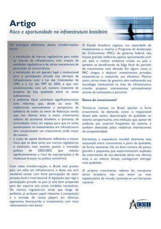 Artigo
Risco e oportunidade na infraestrutura brasileira
Artigo
Risco e oportunidade na infraestrutura brasileira
Os principais elementos dessas transformações
foram:
• a introdução de marcos regulatórios para todos
os setores de infraestrutura, com criação de
entidades reguladoras e de vários mecanismos de
promoção de concorrência;
• a introdução de um aparato legal e institucional
para a participação privada nos serviços de
infraestrutura, com a Lei das Concessões de
1995 e a Lei das PPP de 2004, e que vem
amadurecendo, com um número crescente de
projetos de boa qualidade entre os entes
subnacionais;
• o ambiente fiscal contribuiu significativamente,
com reformas que, desde os anos 90,
melhoraram sensivelmente a perspectiva de
solvência de todos os entes da federação sendo
que, nos últimos anos, o maior crescimento
relativo da economia brasileira e, portanto, da
arrecadação, criou um espaço para que os entes
aumentassem os investimentos em infraestrutura
sem comprometer um crescimento ainda maior
do custeio;
• o custo de capital declinante, refletindo o menor
risco, que se deve tanto aos marcos regulatórios
e contratos mais estáveis quanto à transição
política de 2002/2003, que reduziu
significativamente o risco de expropriações e de
mudanças bruscas na política econômica.
Com estas transformações, o Brasil está pronto
para um salto em infraestrutura, e desta vez será
inevitável contar com forte participação do setor
privado, local e internacional. A legislação que rege a
participação privada no país já está bem preparada
para dar suporte aos novos modelos necessários.
Os marcos regulatórios, ainda que longe de
perfeitos, já atribuem papel relevante à competição
e à entrada de novos players em diversos
segmentos, favorecendo o investimento com risco
relativamente mais baixo.
O Estado brasileiro esgotou sua capacidade de
investimentos e, mesmo o Programa de Aceleração
do Crescimento (PAC), do governo federal, não
trouxe grandes melhorias, apenas aproveitando, com
um selo, o melhor ambiente criado no país e
também se beneficiando da folga fiscal do período
de crescimento mais elevado. Em alguns casos, o
PAC chegou a deslocar investimentos privados,
atrasando-os e reduzindo sua eficiência. Mesmo
assim, vários níveis de governo vêm melhorando sua
tecnologia institucional na área de infraestrutura,
criando projetos interessantes, principalmente
através de concessões e parcerias.
Dores do crescimento?
Tornou-se comum, no Brasil, apontar o forte
crescimento da demanda como o responsável
direto pela severa deterioração da qualidade no
sistema aeroportuário, uma evolução que, apesar de
evidente aos usuários frequentes do sistema, é
também detectada pelos relatórios internacionais
de competitividade.
Entretanto, a experiência mundial desmente essa
associação entre crescimento e piora da qualidade,
de forma veemente. Há um bom número de países,
grandes e pequenos, que experimentaram explosão
de crescimento da sua demanda aérea nos últimos
anos e, ao mesmo tempo, conseguiram entregar
mais qualidade.
O próprio crescimento relativo do transporte
aéreo brasileiro não está entre os mais
espetaculares do mundo, tomando-se um horizonte
razoável.
 