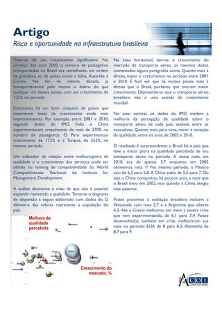 Artigo
Risco e oportunidade na infraestrutura brasileira
Artigo
Risco e oportunidade na infraestrutura brasileira
Trata-se de um crescimento significativo. No
começo dos anos 2000, o número de passageiros
transportados no Brasil era semelhante, em ordem
de grandeza, ao de países como a Itália, Austrália e
Coréia. No fim da mesma década, já
transportávamos pelo menos o dobro do que
qualquer um desses países, com um crescimento de
125% no período.
Entretanto, há um bom conjunto de países que
mostraram taxas de crescimento ainda mais
impressionantes. Por exemplo, entre 2001 e 2010,
segundo dados do IMD, Índia e China
experimentaram crescimento de mais de 270% no
número de passageiros. O Peru experimentou
crescimento de 172% e a Turquia, de 352%, no
mesmo período.
Um indicador da relação entre melhora/piora da
qualidade e o crescimento dos serviços pode ser
obtido no ranking de competitividade do World
Competitiveness Yearbook do Institute for
Management Development.
A análise desmente o mito de que não é possível
expandir mantendo a qualidade. Tome-se o diagrama
de dispersão a seguir, elaborado com dados do O
diâmetro das esferas representa a população do
país.
No eixo horizontal, tem-se o crescimento do
mercado de transporte aéreo, os mesmos dados
comentados alguns parágrafos acima. Quanto mais à
direita, maior o crescimento no período entre 2001
e 2010. É fácil ver que há muitos países mais à
direita que o Brasil, portanto que tiveram maior
crescimento. Depreende-se que o transporte aéreo
brasileiro não é uma estrela do crescimento
mundial.
No eixo vertical, os dados do IMD medem a
melhoria da percepção de qualidade sobre o
transporte aéreo de cada país, avaliada entre os
executivos. Quanto mais para cima, maior a variação
de qualidade, entre os anos de 2002 e 2010.
O resultado é surpreendente: o Brasil foi o país que
teve a maior piora na qualidade percebida de seu
transporte aéreo no período. A nossa nota, em
2010, era de apenas 3,7 enquanto em 2002
obtivemos nota 7! No mesmo período, o México
caiu de 6,2 para 5,8. A China subiu de 5,5 para 7. Ou
seja, a China conquistou, há poucos anos, a nota que
o Brasil tirou em 2002, mas quando a China atingiu
este patamar.
Países próximos à avaliação brasileira incluem a
Venezuela, com nota 2,7 e a Argentina que obteve
4,3. Até a Grécia melhorou em meio à severa crise
que vem experimentando, de 6,1 para 7,4. Países
desenvolvidos, também em crise, melhoraram sua
nota no período: EUA de 8 para 8,3; Alemanha de
8,7 para 9.
 