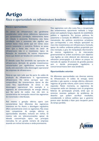 Artigo
Risco e oportunidade na infraestrutura brasileira
Artigo
Risco e oportunidade na infraestrutura brasileira
Riscos e oportunidades
Os ativos de infraestrutura são geralmente
considerados como ativos defensivos, tipicamente
por apresentarem correlação relativamente baixa
em relação à economia. Entretanto, esta baixa
correlação com a economia não significa que
tenham baixo risco, sendo que em vários casos
ocorre justamente o contrário. Embora se possa
dizer que a fonte dos riscos do setor de
infraestrutura não é o movimento típico de
flutuação da economia, há outros importantes
riscos que devem ser levados em consideração.
O elevado custo fixo envolvido nas operações de
infraestrutura, derivado de grandes investimentos
caracterizados por significativas economias de
escala, está associado a alta alavancagem operacional
das empresas de infraestrutura.
Note-se que nem tudo que faz parte da cadeia de
produção da infraestrutura é, rigorosamente,
infraestrutura. Há vários serviços que não
compartilham das características típicas de alto
custo fixo, especificidade de ativos e alta
alavancagem operacional. Um exemplo é o
segmento de comercialização de energia elétrica,
que faz parte da cadeia mas não tem as
características de monopólio natural dos segmentos
de transmissão e distribuição.
Até mesmo a geração elétrica opera com
características bem diferentes dos segmentos
intensivos em fio. Assim, a abordagem regulatória
difere sensivelmente entre os segmentos. Nas áreas
mais competitivas da energia elétrica as
oportunidades abundam, inclusive em nichos. O
mesmo vale em telecomunicações: apesar da
elevada concentração típica nos principais
mercados, há um grande número de empresas
atuando em nichos lucrativos e ainda promissores.
Nos segmentos com alto custo fixo, a recuperação
dos investimentos, tipicamente realizada a longo
prazo com paybacks longos, depende de estabilidade
política e regulatória. Em termos políticos, foi
justamente a transição de 2002/03 e a subsequente
manutenção das políticas econômicas ortodoxas
que correspondeu a uma redução apreciável no
risco dos investimentos em infraestrutura. Contudo,
apesar do melhor ambiente político propiciado por
esta transição, o grau de manipulação discricionária
de marcos regulatórios e de intervenção
governamental na ordem econômica com objetivos
mais ligados ao ciclo eleitoral são elementos que
adicionam preocupação e já afetam os preços no
mercado de capitais. O anúncio de grandes pacotes
sem a devida preocupação regulatória e
concorrencial ilustra bem essa tendência.
Oportunidades setoriais
Há diferentes oportunidades nos diversos setores
da infraestrutura. A cadeia da energia, tanto
petróleo e gás quanto a energia elétrica, oferecem
negócios de grande volume, assim como nichos em
expansão. Neste momento, os segmentos de
transportes estão em destaque, com os programas
federais de participação privada, ainda que os
anúncios recentes padeçam de problemas de
desenho que podem sacrificar resultados,
considerando o esforço político que o governo
parece estar decidido a fazer para recuperar parte
do tempo perdido.
 