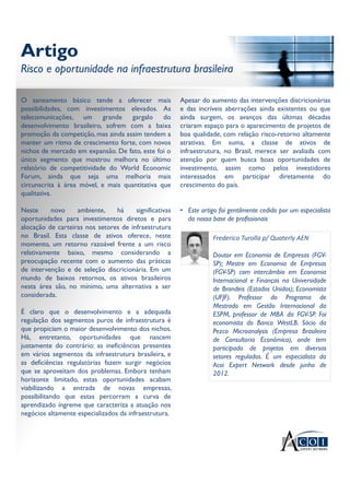 Artigo
Risco e oportunidade na infraestrutura brasileira
Artigo
Risco e oportunidade na infraestrutura brasileira
O saneamento básico tende a oferecer mais
possibilidades, com investimentos elevados. As
telecomunicações, um grande gargalo do
desenvolvimento brasileiro, sofrem com a baixa
promoção da competição, mas ainda assim tendem a
manter um ritmo de crescimento forte, com novos
nichos de mercado em expansão. De fato, este foi o
único segmento que mostrou melhora no último
relatório de competitividade do World Economic
Forum, ainda que seja uma melhoria mais
circunscrita à área móvel, e mais quantitativa que
qualitativa.
Neste novo ambiente, há significativas
oportunidades para investimentos diretos e para
alocação de carteiras nos setores de infraestrutura
no Brasil. Esta classe de ativos oferece, neste
momento, um retorno razoável frente a um risco
relativamente baixo, mesmo considerando a
preocupação recente com o aumento das práticas
de intervenção e de seleção discricionária. Em um
mundo de baixos retornos, os ativos brasileiros
nesta área são, no mínimo, uma alternativa a ser
considerada.
É claro que o desenvolvimento e a adequada
regulação dos segmentos puros de infraestrutura é
que propiciam o maior desenvolvimento dos nichos.
Há, entretanto, oportunidades que nascem
justamente do contrário: as ineficiências presentes
em vários segmentos da infraestrutura brasileira, e
as deficiências regulatórias fazem surgir negócios
que se aproveitam dos problemas. Embora tenham
horizonte limitado, estas oportunidades acabam
viabilizando a entrada de novas empresas,
possibilitando que estas percorram a curva de
aprendizado íngreme que caracteriza a atuação nos
negócios altamente especializados da infraestrutura.
Apesar do aumento das intervenções discricionárias
e das incríveis aberrações ainda existentes ou que
ainda surgem, os avanços das últimas décadas
criaram espaço para o aparecimento de projetos de
boa qualidade, com relação risco-retorno altamente
atrativas. Em suma, a classe de ativos de
infraestrutura, no Brasil, merece ser avaliada com
atenção por quem busca boas oportunidades de
investimento, assim como pelos investidores
interessados em participar diretamente do
crescimento do país.
• Este artigo foi gentilmente cedido por um especialista
da nossa base de profissionais
Frederico Turolla p/ Quaterly AEN
Doutor em Economia de Empresas (FGV-
SP); Mestre em Economia de Empresas
(FGV-SP) com intercâmbio em Economia
Internacional e Finanças na Universidade
de Brandeis (Estados Unidos); Economista
(UFJF). Professor do Programa de
Mestrado em Gestão Internacional da
ESPM, professor de MBA da FGV-SP. Foi
economista do Banco WestLB. Sócio da
Pezco Microanalysis (Empresa Brasileira
de Consultoria Econômica), onde tem
participado de projetos em diversos
setores regulados. É um especialista da
Acoi Expert Network desde junho de
2012.
 