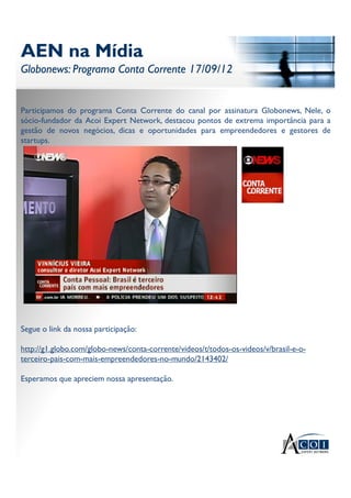 AEN na Mídia
Globonews: Programa Conta Corrente 17/09/12
AEN na Mídia
Globonews: Programa Conta Corrente 17/09/12
Participamos do programa Conta Corrente do canal por assinatura Globonews, Nele, o
sócio-fundador da Acoi Expert Network, destacou pontos de extrema importância para a
gestão de novos negócios, dicas e oportunidades para empreendedores e gestores de
startups.
Segue o link da nossa participação:
http://g1.globo.com/globo-news/conta-corrente/videos/t/todos-os-videos/v/brasil-e-o-
terceiro-pais-com-mais-empreendedores-no-mundo/2143402/
Esperamos que apreciem nossa apresentação.
 