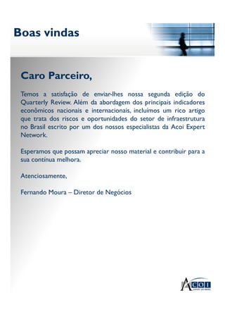 Boas vindasBoas vindas
Caro Parceiro,
Temos a satisfação de enviar-lhes nossa segunda edição do
Quarterly Review. Além da abordagem dos principais indicadores
econômicos nacionais e internacionais, incluímos um rico artigo
que trata dos riscos e oportunidades do setor de infraestrutura
no Brasil escrito por um dos nossos especialistas da Acoi Expert
Network.
Esperamos que possam apreciar nosso material e contribuir para a
sua contínua melhora.
Atenciosamente,
Fernando Moura – Diretor de Negócios
 