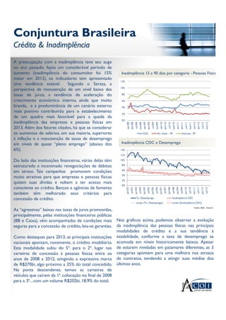 Conjuntura Brasileira
Crédito & Inadimplência
Conjuntura Brasileira
Crédito & Inadimplência
Fonte: BCB – Fev/13
A preocupação com a inadimplência teve seu auge
no ano passado. Após um considerável período de
aumento (inadimplência do consumidor foi 15%
maior em 2012), os indicadores tem apresentado
uma tendência estável. Segundo o Serasa, a
perspectiva de manutenção de um nível baixo das
taxas de juros, a tendência de aceleração do
crescimento econômico interno, ainda que muito
branda, e a predominância de um cenário externo
mais positivo contribuirão para o estabelecimento
de um quadro mais favorável para a queda da
inadimplência das empresas e pessoas físicas em
2013. Além dos fatores citados, há que se considerar
os aumentos de salários, em sua maioria, superiores
à inflação e a manutenção de taxas de desemprego
em níveis de quase “pleno emprego” (abaixo dos
6%).
Do lado das instituições financeiras, várias delas têm
estruturado e incentivado renegociações de débitos
em atraso. Tais campanhas promovem condições
muito atrativas para que empresas e pessoas físicas
quitem suas dívidas e voltem a ter acesso mais
consciente ao crédito. Bancos e agências de fomento
também têm melhorado seus critérios para
concessão de crédito.
As “agressivas” baixas nas taxas de juros promovidas,
principalmente, pelas instituições financeiras públicas
(BB e Caixa), vêm acompanhadas de condições mais
seguras para a concessão de crédito, leia-se garantias.
Como destaques para 2013, as principais instituições
nacionais apontam, novamente, o crédito imobiliário.
Esta modalidade subiu do 5º. para o 2º. lugar nas
carteiras de concessão à pessoas físicas entre os
anos de 2008 a 2012, atingindo a expressiva marca
de R$270bi, algo próximo a 25% do total concedido.
Na ponta descendente, temos as carteiras de
veículos que caíram da 1ª. colocação no final de 2008
para a 3ª. , com um volume R$202bi, 18,9% do total.
Inadimplência 15 a 90 dias por categoria - Pessoas Físicas
0%
2%
4%
6%
8%
10%
12%
jan/08
abr/08
jul/08
out/08
jan/09
abr/09
jul/09
out/09
jan/10
abr/10
jul/10
out/10
jan/11
abr/11
jul/11
out/11
jan/12
abr/12
jul/12
out/12
CDC Fin. Imob. - PF Veículos - PF
Inadimplência CDC x Desemprego
0%
2%
4%
6%
8%
10%
12%
14%
jan/03
jul/03
jan/04
jul/04
jan/05
jul/05
jan/06
jul/06
jan/07
jul/07
jan/08
jul/08
jan/09
jul/09
jan/10
jul/10
jan/11
jul/11
jan/12
jul/12
Tx. Desemprego Inadimplência CDC
Linear (Tx. Desemprego) Linear (Inadimplência CDC)
Nos gráficos acima, podemos observar a evolução
da inadimplência das pessoas físicas nas principais
modalidades de crédito e a sua tendência à
estabilidade, conforme a taxa de desemprego se
acomoda em níveis historicamente baixos. Apesar
de estarem niveladas em patamares diferentes, as 3
categorias apontam para uma melhora nos atrasos
de contratos, tendendo a atingir suas médias dos
últimos anos.
 