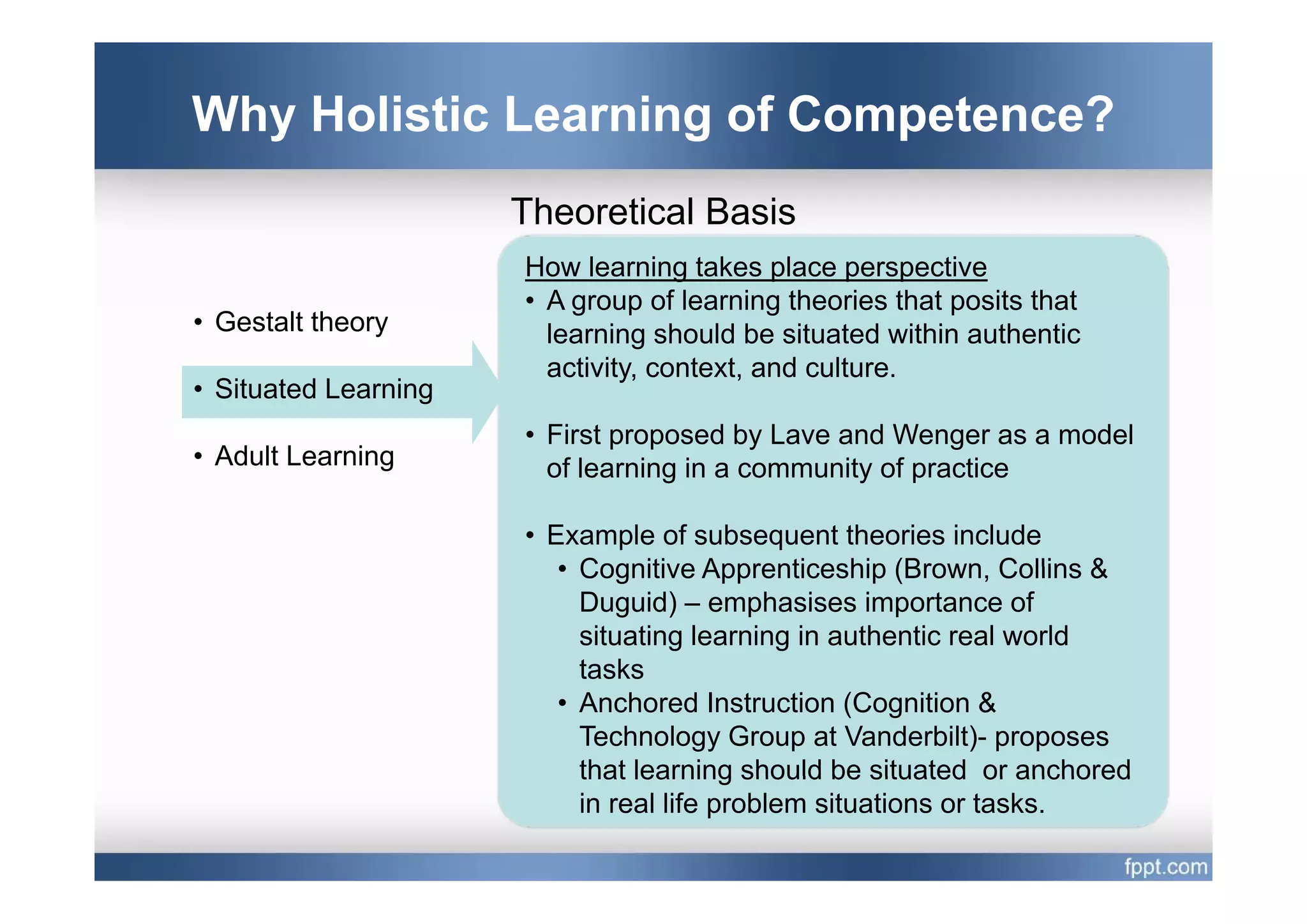 Why Holistic Learning of Competence?
                      Theoretical Basis
                      How learning takes place perspective
                      • A group of learning theories that posits that
• Gestalt theory        learning should be situated within authentic
                           i i               d l
                        activity, context, and culture.
• Situated Learning
                      • First proposed by Lave and Wenger as a model
• Adult Learning        of learning i a community of practice
                         fl     i in           it f      ti

                      • Example of subsequent theories include
                         • Cognitive Apprenticeship (Brown, Collins &
                                                       (Brown
                           Duguid) – emphasises importance of
                           situating learning in authentic real world
                           tasks
                         • Anchored Instruction (Cognition &
                           Technology Group at Vanderbilt)- proposes
                           that learning should be situated or anchored
                           in real life problem situations or tasks.
 