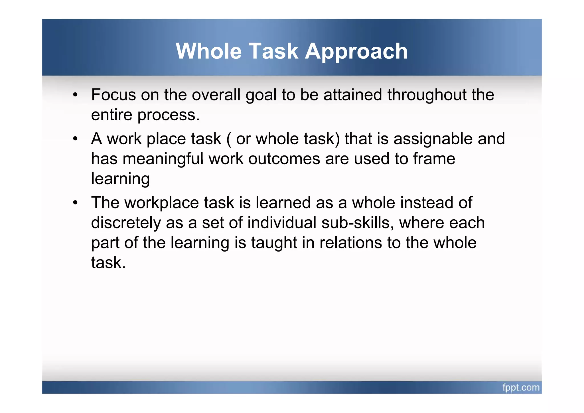 Whole Task Approach
• Focus on the overall goal to be attained throughout the
  entire process
         process.
• A work place task ( or whole task) that is assignable and
  has meaningful work outcomes are used to frame
  learning
• The workplace task is learned as a whole instead of
  discretely as a set of individual sub-skills, where each
  part of the learning is taught in relations to the whole
  task.
 