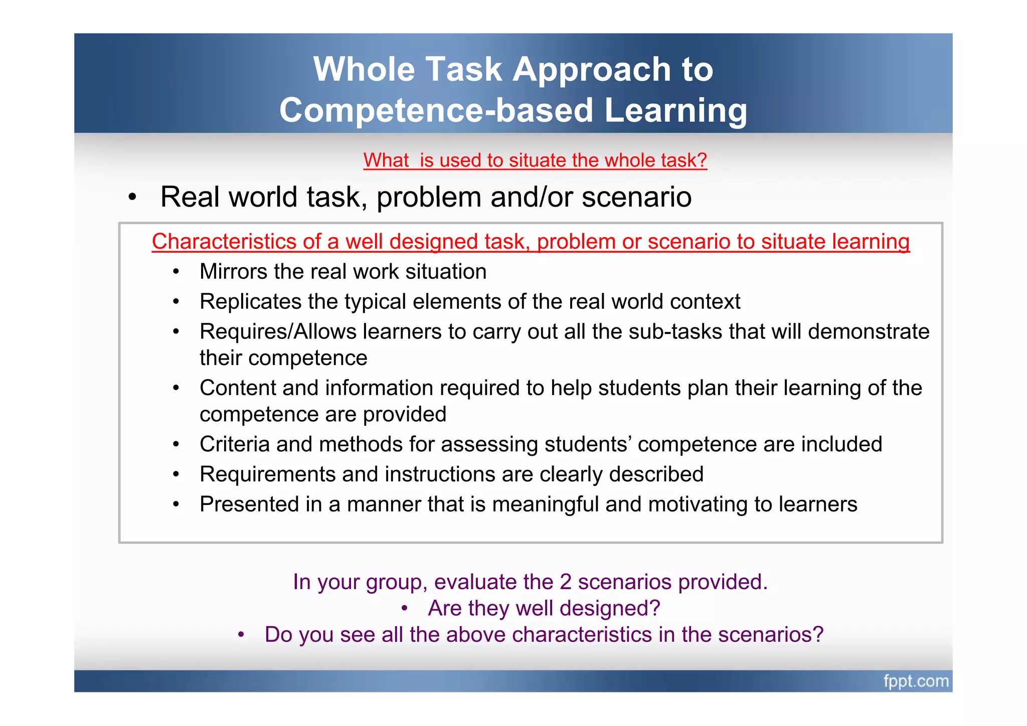 Whole Task Approach to
              Competence based
              Competence-based Learning
                      What is used to situate the whole task?

• Real world task problem and/or scenario
             task,
 Characteristics of a well designed task, problem or scenario to situate learning
  • Mirrors the real work situation
  • Replicates the typical elements of the real world context
  • Requires/Allows learners to carry out all the sub-tasks that will demonstrate
     their competence
  • Content and information required to help students plan their learning of the
     competence are provided
  • Criteria and methods for assessing students’ competence are included
                                           students
  • Requirements and instructions are clearly described
  • Presented in a manner that is meaningful and motivating to learners


             In your group, evaluate the 2 scenarios provided.
                        • Are they well designed?
         • Do you see all the above characteristics in the scenarios?
 