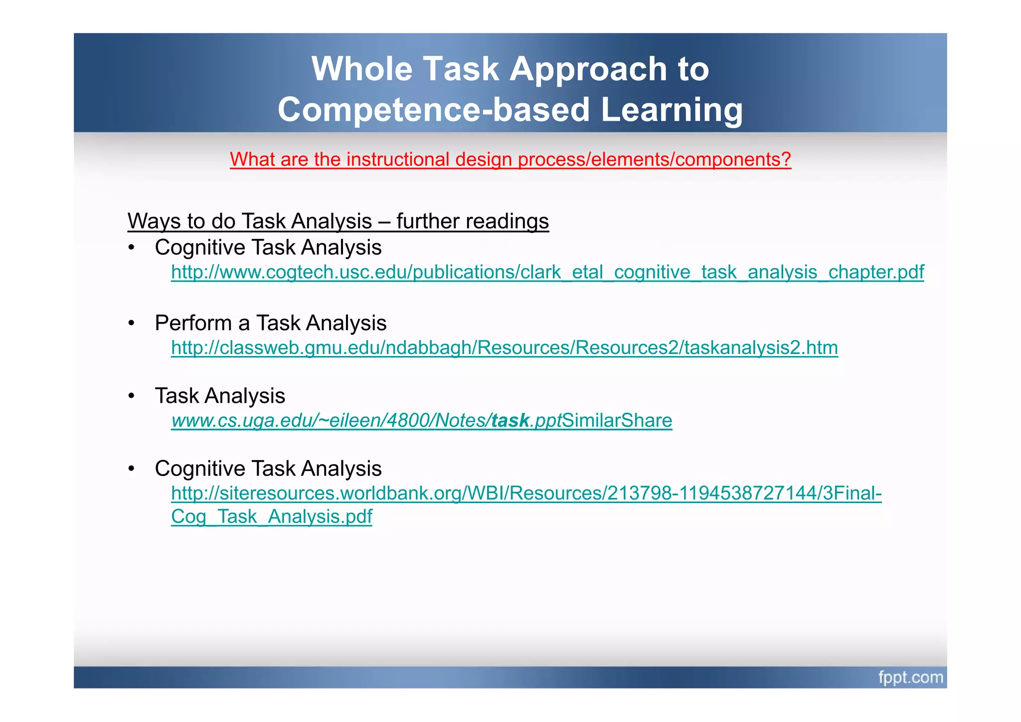 Whole Task Approach to
                Competence based
                Competence-based Learning
          What are the instructional design process/elements/components?


Ways to do Task Analysis – further readings
• Cognitive Task Analysis
    http://www.cogtech.usc.edu/publications/clark_etal_cognitive_task_analysis_chapter.pdf
       p         g             p                         g                y       p p

• Perform a Task Analysis
    http://classweb.gmu.edu/ndabbagh/Resources/Resources2/taskanalysis2.htm

• Task Analysis
    www.cs.uga.edu/~eileen/4800/Notes/task.pptSimilarShare

• Cognitive Task Analysis
    http://siteresources.worldbank.org/WBI/Resources/213798-1194538727144/3Final-
    Cog Task_Analysis.pdf
       g_            y p
 