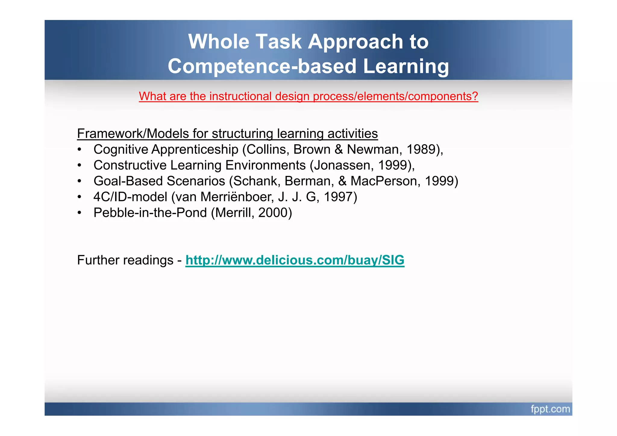 Whole Task Approach to
              Competence based
              Competence-based Learning
         What are the instructional design process/elements/components?


Framework/Models for structuring learning activities
• Cognitive Apprenticeship (Collins, Brown & Newman, 1989),
• Constructive Learning Environments (Jonassen, 1999),
• Goal-Based Scenarios (Schank, Berman, & MacPerson, 1999)
• 4C/ID-model (van Merriënboer, J. J. G, 1997)
• Pebble-in-the-Pond (Merrill, 2000)
                      (      ,     )


Further readings - http://www.delicious.com/buay/SIG
 
