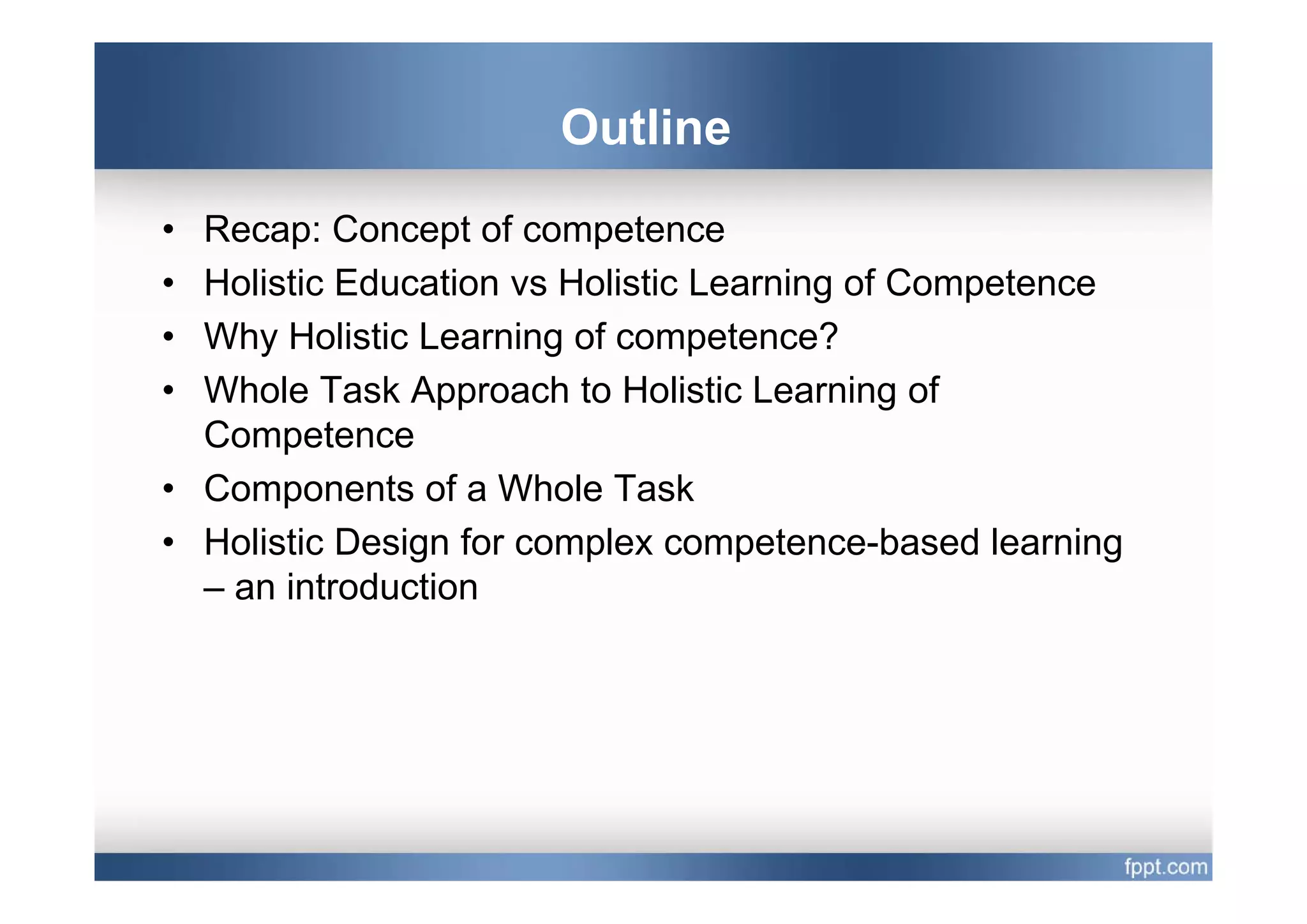 Outline
• Recap: Concept of competence
• Holistic Education vs Holistic Learning of Competence
• Why Holistic Learning of competence?
• Whole Task Approach to Holistic Learning of
  Competence
• Components of a Whole Task
• Holistic Design for complex competence-based learning
  – an introduction
 