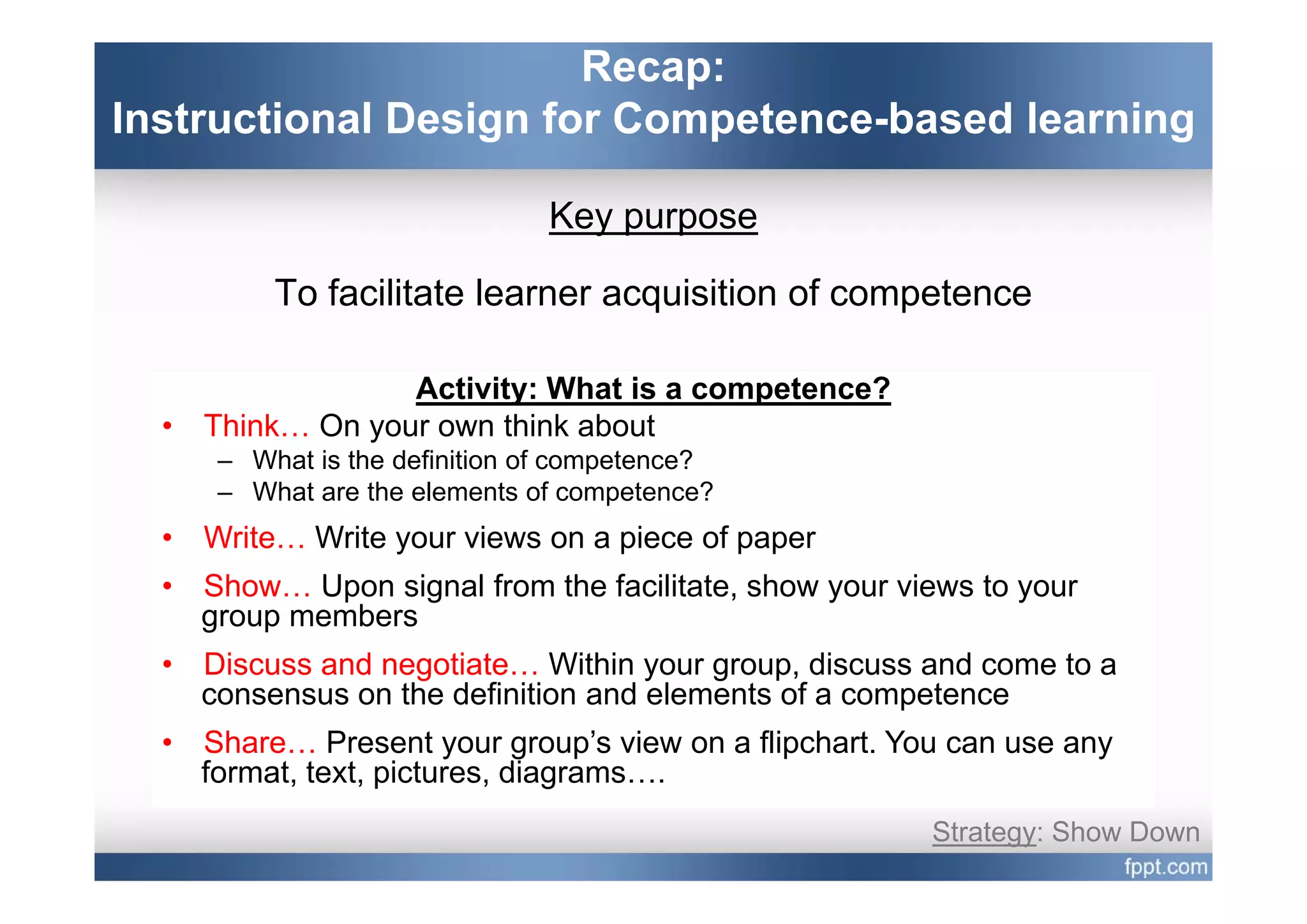 Recap:
Instructional Design for Competence-based learning

                                 Key purpose

           To facilitate learner acquisition of competence

                   Activity: What is a competence?
  •   Think… On your own think about
       – What is the definition of competence?
       – What are the elements of competence?
  •   Write… Write your views on a piece of paper
  •   Show… Upon signal from the facilitate, show your views to your
      group members
  •   Discuss and negotiate Within your group discuss and come to a
                  negotiate…              group,
      consensus on the definition and elements of a competence
  •   Share… Present your group’s view on a flipchart. You can use any
      format, text pictures, diagrams….
      format text, pictures diagrams
                                                         Strategy: Show Down
 