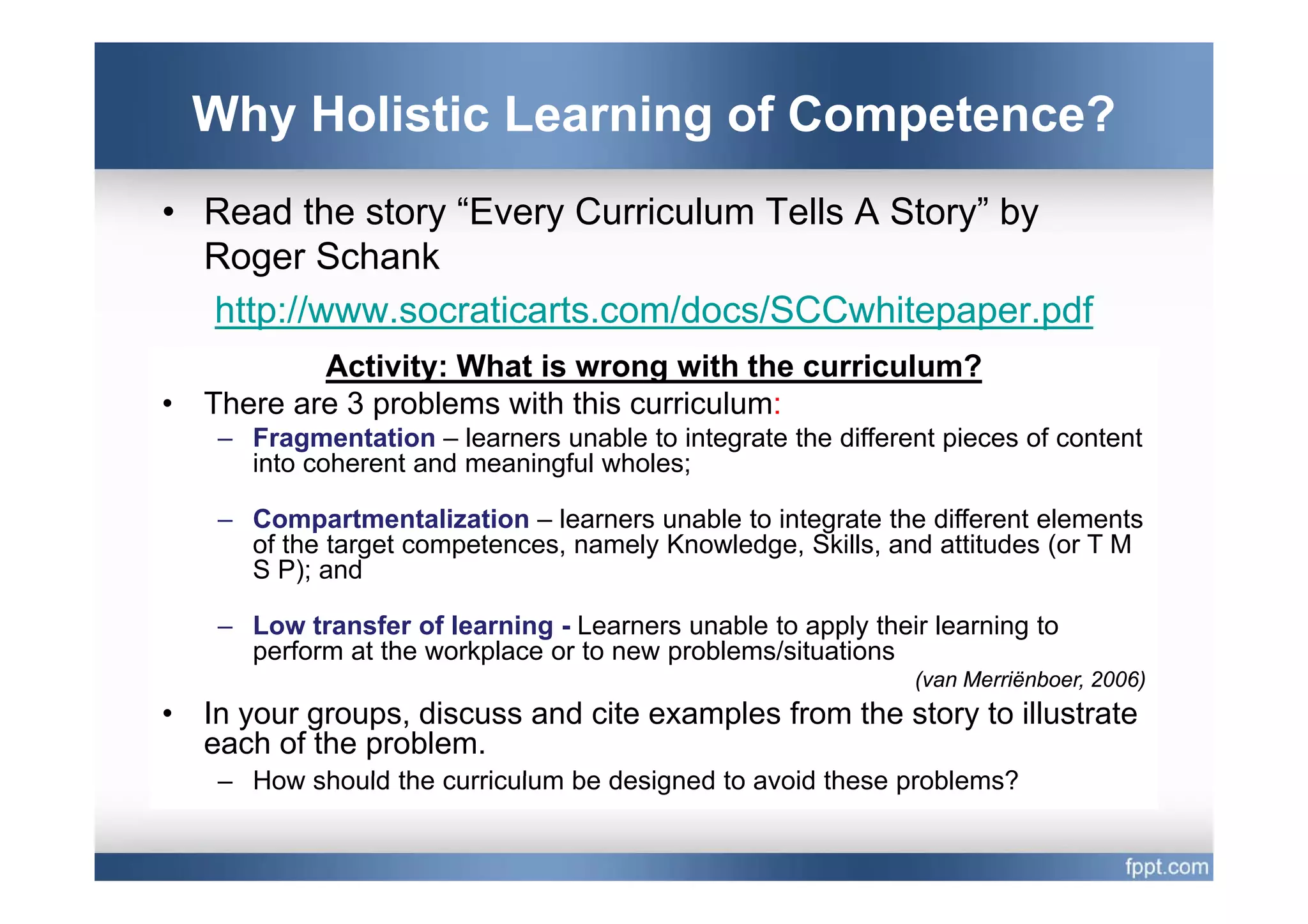 Why Holistic Learning of Competence?
• Read the story “Every Curriculum Tells A Story” by
  Roger Schank
  http://www.socraticarts.com/docs/SCCwhitepaper.pdf
            Activity: Wh t i
            A ti it What is wrong with the curriculum?
                                         ith th i l ?
•   There are 3 problems with this curriculum:
     – Fragmentation – learners unable to integrate the different pieces of content
       into coherent and meaningful wholes;

     – Compartmentalization – learners unable to integrate the different elements
       of the target competences, namely Knowledge, Skills, and attitudes (or T M
       S P); and

     – Low transfer of learning - Learners unable to apply their learning to
       perform at the workplace or to new problems/situations
                                                               (van M i b
                                                               (    Merriënboer, 2006)
•   In your groups, discuss and cite examples from the story to illustrate
    each of the problem.
     – How should the curriculum be designed to avoid these problems?
 