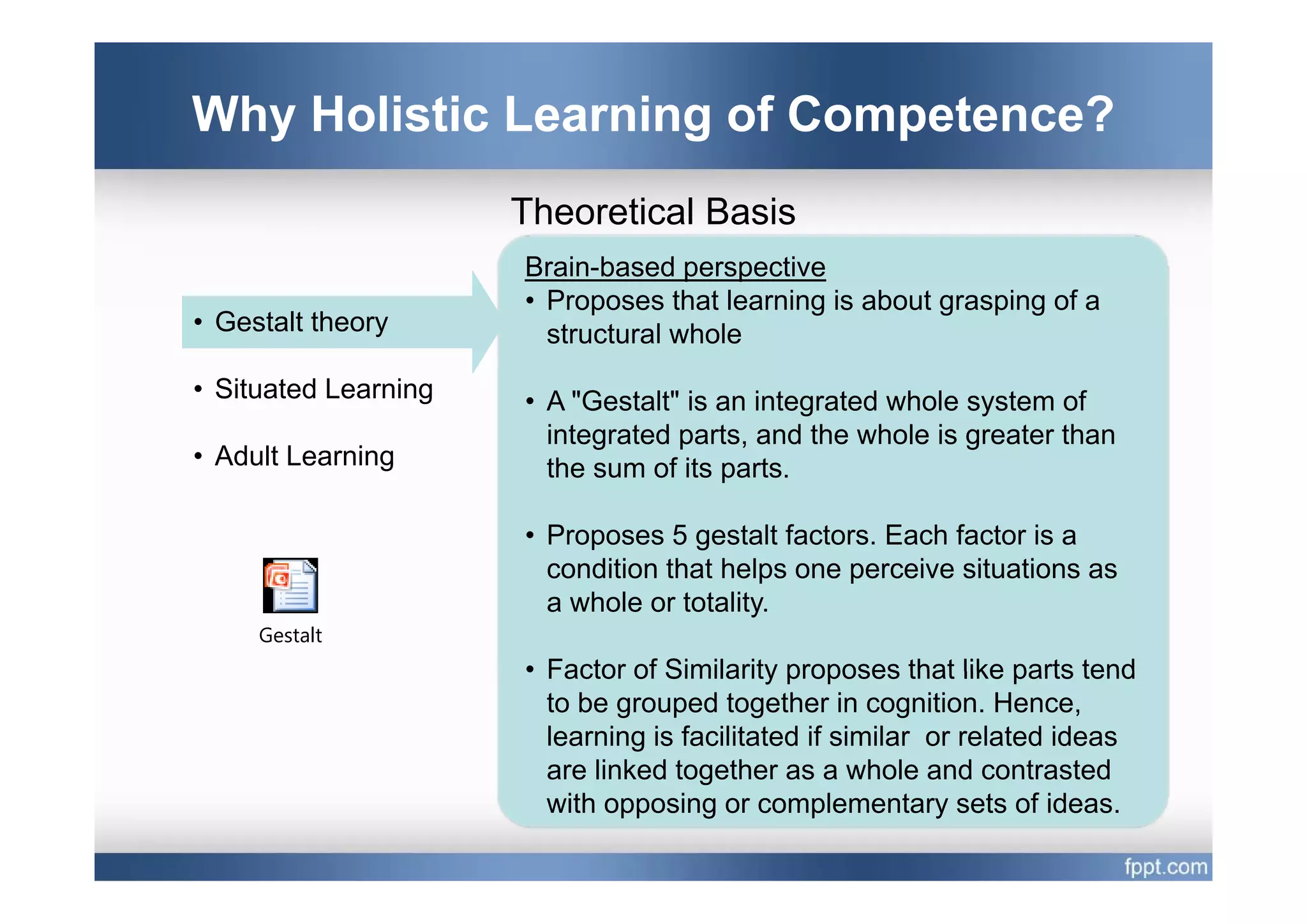 Why Holistic Learning of Competence?
                      Theoretical Basis
                      Brain-based perspective
                      • Proposes that learning is about grasping of a
• Gestalt theory        structural whole
• Situated Learning   • A "Gestalt" is an integrated whole system of
                        integrated parts, and the whole is greater than
• Adult Learning        the
                        th sum of its parts.
                                  f it     t

                      • Proposes 5 gestalt factors. Each factor is a
                        condition that helps one perceive situations as
                        a whole or totality.
     Gestalt
                      • Factor of Similarity proposes that like parts tend
                        to be grouped together in cognition. Hence,
                        learning is facilitated if similar or related ideas
                        are linked together as a whole and contrasted
                        with opposing or complementary sets of ideas.
 