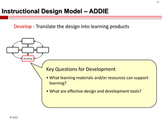 11



Instructional Design Model – ADDIE

    Develop - Translate the design into learning products




           Develop



                     Key Questions for Development
                     • What learning materials and/or resources can support
                       learning?
                     • What are effective design and development tools?




  © 2012
 