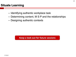 20



Situate Learning

       – Identifying authentic workplace task
       – Determining content, M S P and the relationships
       – Designing authentic contexts




                Keep a look out for future sessions




  © 2012
 