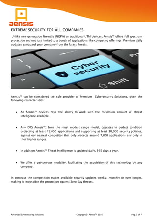 Advanced Cybersecurity Solutions Copyright© AensisTM 2016 Pag. 3 of 7
EXTREME SECURITY FOR ALL COMPANIES
Unlike new generation firewalls (NGFW) or traditional UTM devices, AensisTM
offers full spectrum
protection and not just limited to a bunch of applications like competing offerings. Premium daily
updates safeguard your company from the latest threats.
AensisTM
can be considered the sole provider of Premium Cybersecurity Solutions, given the
following characteristics:
 All AensisTM
devices have the ability to work with the maximum amount of Threat
Intelligence available.
 Any IDPS AensisTM
, from the most modest range model, operates in perfect condition
protecting at least 12,000 applications and supporting at least 30,000 security policies,
against our nearest competitor that only protects around 7,000 applications and only in
their higher ranges.
 In addition AensisTM
Threat Intelligence is updated daily, 365 days a year.
 We offer a pay-per-use modality, facilitating the acquisition of this technology by any
company.
In contrast, the competition makes available security updates weekly, monthly or even longer,
making it impossible the protection against Zero Day threats.
 