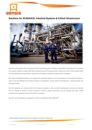 Aensis Showcase Copyright© Aensis 2017 Pag. 11 de 14
Solutions for SCADA/ICS, Industrial Systems & Critical Infrastructure
Industrial Control Systems (ICS) and Supervisory Control and Data Acquisition (SCADA) are essential for the development of commercial
and domestic operations. Energy Power-Plants, Manufacturing and Processing facilities, Refineries and other critical industrial assets
must be protected with the most effective cyberdefense technologies, otherwise the impact could be catastrophic.
Since Aensis CyberDefense appliances are designed with native fault tolerance in mind, they properly suit a wide range of industries in
order to meet the challenges that the latest generation of Cyberattacks currently present for Manufacturing, Energy generation and
distribution facilities.
All of our appliances are constructed with the most rigorous standards in order to provide Industrial-grade robustness and reliability.
They are capable of withstand Industrial temperature conditions, adverse environments, and are equipped with built-in failsafe
mechanisms that enable the continuity of the data in your network.
We are so sure of the quality of our appliances, we offer an unprecedent Lifetime Warranty*
*Lifetime Warranty is offered based on the conditions of Customer's infrastructure
 