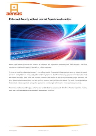 Aensis Showcase Copyright© Aensis 2017 Pag. 12 de 14
Enhanced Security without Internet Experience disruption
Aensis CyberDefense Appliances have shown in all companies and organizations where they have been deployed a noticeable
improvement in the Internet Experience, even with HTTPS encrypted traffic.
At Aensis we know how valuable your company's Internet Experience is. We understand that productivity cannot be delayed by network
slowdowns and high latencies introduced by a Network Security Appliance. Most Network Security appliance manufacturers document
their network throughput speed values only in optimal conditions, when minimal or zero security policies are applied. This means that
when all security features are enabled, they have significant problems reaching the promised speeds. This results in unnaceptably slow
file downloads and web page loads (among other applications), contributing to high stress, low morale and loss of productivity.
Aensis measures the network throughput performance of our CyberDefense appliances with all its Threat Protection capabilities enabled,
being able to scan the full length of packets without performance or packet loss.
 