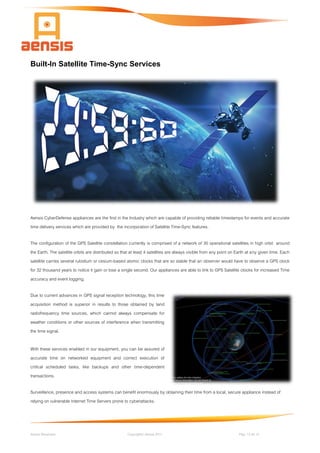 Aensis Showcase Copyright© Aensis 2017 Pag. 13 de 14
Built-In Satellite Time-Sync Services
Aensis CyberDefense appliances are the first in the Industry which are capable of providing reliable timestamps for events and accurate
time delivery services which are provided by the incorporation of Satellite Time-Sync features.
The configuration of the GPS Satellite constellation currently is comprised of a network of 30 operational satellites in high orbit around
the Earth. The satellite orbits are distributed so that at least 4 satellites are always visible from any point on Earth at any given time. Each
satellite carries several rubidium or cesium-based atomic clocks that are so stable that an observer would have to observe a GPS clock
for 32 thousand years to notice it gain or lose a single second. Our appliances are able to link to GPS Satellite clocks for increased Time
accuracy and event logging.
Due to current advances in GPS signal reception technology, this time
acquisition method is superior in results to those obtained by land
radiofrequency time sources, which cannot always compensate for
weather conditions or other sources of interference when transmitting
the time signal.
With these services enabled in our equipment, you can be assured of
accurate time on networked equipment and correct execution of
critical scheduled tasks, like backups and other time-dependent
transactions.
Surveillance, presence and access systems can benefit enormously by obtaining their time from a local, secure appliance instead of
relying on vulnerable Internet Time Servers prone to cyberattacks.
 