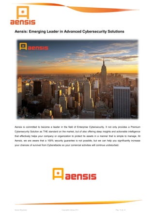 Aensis Showcase Copyright© Aensis 2017 Pag. 14 de 14
Aensis: Emerging Leader in Advanced Cybersecurity Solutions
Aensis is committed to become a leader in the field of Enterprise Cybersecurity. It not only provides a Premium
Cybersecurity Solution as THE standard on the market, but of also offering deep insights and actionable intelligence
that effectively helps your company or organization to protect its assets in a manner that is simple to manage. At
Aensis, we are aware that a 100% security guarantee is not possible, but we can help you significantly increase
your chances of survival from Cyberattacks so your comercial activities will continue undisturbed.
 