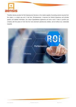 Aensis Showcase Copyright© Aensis 2017 Pag. 3 de 14
Therefore Aensis provides the first Cybersecurity Services on the market capable of providing extreme security from
the outset, in a simple way and in real time. Simultaneously, it improves the Internet Experience and provides
graphic and detailed information. Our robust CyberDefense appliances are built to last in order to provide your
company with the peace of mind that the most advanced cybersecurity enables, and all without any undesirable
tradeoffs.
 