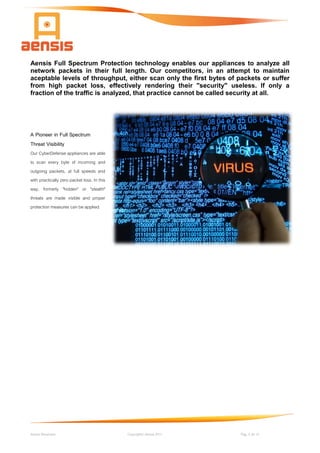 Aensis Showcase Copyright© Aensis 2017 Pag. 5 de 14
Aensis Full Spectrum Protection technology enables our appliances to analyze all
network packets in their full length. Our competitors, in an attempt to maintain
aceptable levels of throughput, either scan only the first bytes of packets or suffer
from high packet loss, effectively rendering their "security" useless. If only a
fraction of the traffic is analyzed, that practice cannot be called security at all.
A Pioneer in Full Spectrum
Threat Visibility
Our CyberDefense appliances are able
to scan every byte of incoming and
outgoing packets, at full speeds and
with practically zero packet loss. In this
way, formerly "hidden" or "stealth"
threats are made visible and proper
protection measures can be applied.
 