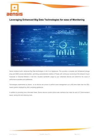 Aensis Showcase Copyright© Aensis 2017 Pag. 6 de 14
Leveraging Enhanced Big Data Technologies for ease of Monitoring
Aensis employs built-in advanced Big Data technologies in all of our Appliances. This provides a complete and full-featured storage
array and SIEM console data facilities permitting unprecedented visibility of Threats with continuous monitoring of the behavior of your
Corporate or Industrial Network in real time. Visualize bandwidth usage by your networked devices and determine the cause of
performance penalties and bottlenecks.
Technologies implemented by Aensis on its devices are proven to perform event management up to 400 times faster than the SQL-
based systems employed by other competing appliances.
In addition to providing more information faster, Aensis devices include intuitive web interfaces that make the work of IT Administrators
easier, saving time and reducing costs.
 
