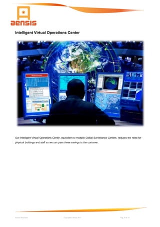 Aensis Showcase Copyright© Aensis 2017 Pag. 8 de 14
Intelligent Virtual Operations Center
Our Intelligent Virtual Operations Center, equivalent to multiple Global Surveillance Centers, reduces the need for
physical buildings and staff so we can pass these savings to the customer.
 