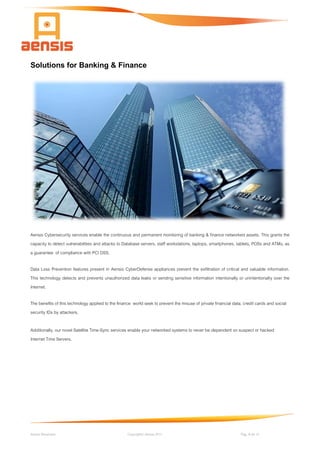 Aensis Showcase Copyright© Aensis 2017 Pag. 9 de 14
Solutions for Banking & Finance
Aensis Cybersecurity services enable the continuous and permanent monitoring of banking & finance networked assets. This grants the
capacity to detect vulnerabilities and attacks to Database servers, staff workstations, laptops, smartphones, tablets, POSs and ATMs, as
a guarantee of compliance with PCI DSS.
Data Loss Prevention features present in Aensis CyberDefense appliances prevent the exfiltration of critical and valuable information.
This technology detects and prevents unauthorized data leaks or sending sensitive information intentionally or unintentionally over the
Internet.
The benefits of this technology applied to the finance world seek to prevent the misuse of private financial data, credit cards and social
security IDs by attackers.
Additionally, our novel Satellite Time-Sync services enable your networked systems to never be dependent on suspect or hacked
Internet Time Servers.
 