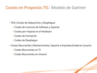 Costes en Proyectos TIC- Modelo de Gartner


 • TCA | Costes de Adquisición y Despliegue.
    • Costes de Licencias de Software y Soporte
    • Costes por mejoras en el Hardware
    • Costes de Formación
    • Costes de Despliegue

 • Costes Recurrentes | Mantenimiento, Soporte e Improductividad en Usuario.
    • Costes Recurrentes en TI
    • Costes Recurrentes en Usuario
 