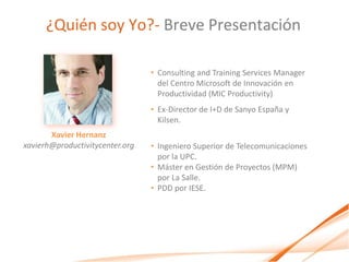 ¿Quién soy Yo?- Breve Presentación

                                 • Consulting and Training Services Manager
                                   del Centro Microsoft de Innovación en
                                   Productividad (MIC Productivity)
                                 • Ex-Director de I+D de Sanyo España y
                                   Kilsen.
       Xavier Hernanz
xavierh@productivitycenter.org   • Ingeniero Superior de Telecomunicaciones
                                   por la UPC.
                                 • Máster en Gestión de Proyectos (MPM)
                                   por La Salle.
                                 • PDD por IESE.
 