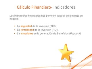 Cálculo Financiero- Indicadores
Los indicadores financieros nos permiten traducir en lenguaje de
negocio:

    • La seguridad de la inversión (TIR)
    • La rentabilidad de la Inversión (ROI)
    • La inmediatez en la generación de Beneficios (Payback)
 