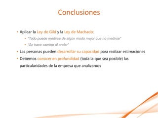 Conclusiones

• Aplicar la Ley de Gild y la Ley de Machado:
    • “Todo puede medirse de algún modo mejor que no medirse”
    • “Se hace camino al andar”
• Las personas pueden desarrollar su capacidad para realizar estimaciones
• Debemos conocer en profundidad (toda la que sea posible) las
 particularidades de la empresa que analizamos
 