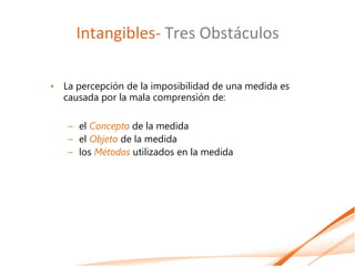 Intangibles- Tres Obstáculos

• La percepción de la imposibilidad de una medida es
  causada por la mala comprensión de:

   – el Concepto de la medida
   – el Objeto de la medida
   – los Métodos utilizados en la medida
 