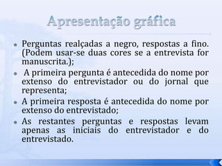  Perguntas realçadas a negro, respostas a fino.
(Podem usar-se duas cores se a entrevista for
manuscrita.);
 A primeira pergunta é antecedida do nome por
extenso do entrevistador ou do jornal que
representa;
 A primeira resposta é antecedida do nome por
extenso do entrevistado;
 As restantes perguntas e respostas levam
apenas as iniciais do entrevistador e do
entrevistado.
 