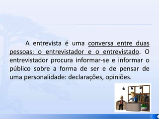 A entrevista é uma conversa entre duas
pessoas: o entrevistador e o entrevistado. O
entrevistador procura informar-se e informar o
público sobre a forma de ser e de pensar de
uma personalidade: declarações, opiniões.
 