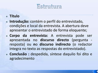  Título
 Introdução: contém o perfil do entrevistado,
condições e local da entrevista. A abertura deve
apresentar o entrevistado de forma eloquente;
 Corpo da entrevista: A entrevista pode ser
apresentada no discurso directo (pergunta -
resposta) ou no discurso indirecto (o redactor
integra no texto as respostas do entrevistado).
 Conclusão : despedida, síntese daquilo foi dito e
agradecimento
 