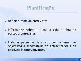  Definir o tema da entrevista;
 Informar-se sobre o tema, a vida e obra da
pessoa a entrevistar;
 Elaborar perguntas de acordo com o tema , os
objectivos e expectativas do entrevistador e de
possíveis leitores/ouvintes.
 