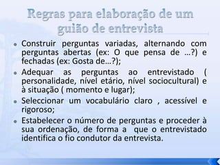  Construir perguntas variadas, alternando com
perguntas abertas (ex: O que pensa de …?) e
fechadas (ex: Gosta de…?);
 Adequar as perguntas ao entrevistado (
personalidade, nível etário, nível sociocultural) e
à situação ( momento e lugar);
 Seleccionar um vocabulário claro , acessível e
rigoroso;
 Estabelecer o número de perguntas e proceder à
sua ordenação, de forma a que o entrevistado
identifica o fio condutor da entrevista.
 