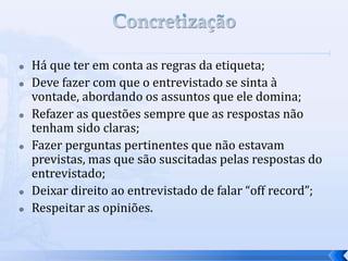  Há que ter em conta as regras da etiqueta;
 Deve fazer com que o entrevistado se sinta à
vontade, abordando os assuntos que ele domina;
 Refazer as questões sempre que as respostas não
tenham sido claras;
 Fazer perguntas pertinentes que não estavam
previstas, mas que são suscitadas pelas respostas do
entrevistado;
 Deixar direito ao entrevistado de falar “off record”;
 Respeitar as opiniões.
 
