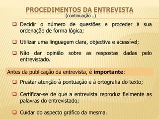 PROCEDIMENTOS DA ENTREVISTA 
(continuação…) 
 Decidir o número de questões e proceder à sua 
ordenação de forma lógica; 
 Utilizar uma linguagem clara, objectiva e acessível; 
 Não dar opinião sobre as respostas dadas pelo 
entrevistado. 
Antes da publicação da entrevista, é importante: 
 Prestar atenção à pontuação e à ortografia do texto; 
 Certificar-se de que a entrevista reproduz fielmente as 
palavras do entrevistado; 
 Cuidar do aspecto gráfico da mesma. 
