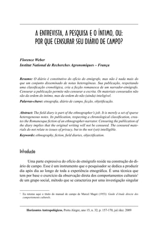 157
Horizontes Antropológicos, Porto Alegre, ano 15, n. 32, p. 157-170, jul./dez. 2009
A entrevista, a pesquisa e o íntimo...
A ENTREVISTA, A PESQUISA E O ÍNTIMO, OU:
POR QUE CENSURAR SEU DIÁRIO DE CAMPO?
Florence Weber
Institut National de Recherches Agronomiques – França
Resumo: O diário é constitutivo do ofício do etnógrafo, mas não é nada mais do
que um conjunto disseminado de notas heterogêneas. Sua publicação, respeitando
uma classiﬁcação cronológica, cria a ﬁcção romanesca de um narrador-etnógrafo.
Censurar a publicação permite não censurar a escrita. Os materiais censurados não
são da ordem do íntimo, mas da ordem do não (ainda) inteligível.
Palavras-chave: etnograﬁa, diário de campo, ﬁcção, objetiﬁcação.
Abstract: The ﬁeld diary is part of the ethnographer’s job. It is merely a set of sparse
heterogeneous notes. Its publication, respecting a chronological classiﬁcation, crea-
tes the Romanesque ﬁction of an ethnographer-narrator. Censuring the publication of
the diary implies that the original writing will not be censured. The censured mate-
rials do not relate to issues of privacy, but to the not (yet) intelligible.
Keywords: ethnography, ﬁction, ﬁeld diaries, objectiﬁcation.
Introdução
Uma parte expressiva do ofício do etnógrafo reside na construção do di-
ário de campo. Esse é um instrumento que o pesquisador se dedica a produzir
dia após dia ao longo de toda a experiência etnográﬁca. É uma técnica que
tem por base o exercício da observação direta dos comportamentos culturais1
de um grupo social, método que se caracteriza por uma investigação singular
1
Eu retomo aqui o título do manual de campo de Marcel Maget (1953): Guide d’étude directe des
comportements culturels.
 