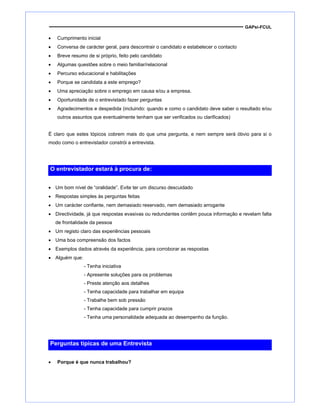 GAPsi-FCUL
• Cumprimento inicial
• Conversa de carácter geral, para descontrair o candidato e estabelecer o contacto
• Breve resumo de si próprio, feito pelo candidato
• Algumas questões sobre o meio familiar/relacional
• Percurso educacional e habilitações
• Porque se candidata a este emprego?
• Uma apreciação sobre o emprego em causa e/ou a empresa.
• Oportunidade de o entrevistado fazer perguntas
• Agradecimentos e despedida (incluindo: quando e como o candidato deve saber o resultado e/ou
outros assuntos que eventualmente tenham que ser verificados ou clarificados)
É claro que estes tópicos cobrem mais do que uma pergunta, e nem sempre será óbvio para si o
modo como o entrevistador constrói a entrevista.
O entrevistador estará à procura de:
• Um bom nível de “oralidade”. Evite ter um discurso descuidado
• Respostas simples às perguntas feitas
• Um carácter confiante, nem demasiado reservado, nem demasiado arrogante
• Directividade, já que respostas evasivas ou redundantes contêm pouca informação e revelam falta
de frontalidade da pessoa
• Um registo claro das experiências pessoais
• Uma boa compreensão dos factos
• Exemplos dados através da experiência, para corroborar as respostas
• Alguém que:
- Tenha iniciativa
- Apresente soluções para os problemas
- Preste atenção aos detalhes
- Tenha capacidade para trabalhar em equipa
- Trabalhe bem sob pressão
- Tenha capacidade para cumprir prazos
- Tenha uma personalidade adequada ao desempenho da função.
Perguntas típicas de uma Entrevista
• Porque é que nunca trabalhou?
 