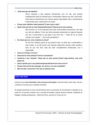 GAPsi-FCUL
• Já fez este tipo de trabalho?
Nunca responda a esta pergunta directamente com um não, pois perderá
imediatamente parte do interesse para o entrevistador. Mesmo que não o tenha feito,
refira todas as experiências que o fizeram ganhar capacidades úteis e características
fundamentais para o desempenho da função.
• Porque quer trabalhar nesta empresa? O que é que o atrai?
• Quais acha que são as suas fraquezas/fracassos? Descreva-se como pessoa.
Não enumere um rol de fraquezas (isto pode comprometê-lo seriamente), nem diga
que não tem defeitos. É bom que tenha pensado previamente em alguma fraqueza
que não o comprometa ou que jogue a seu favor (Ex.: “- Gosto de ver as coisas
correrem com rapidez” ; “- Sou muito persistente.”).
• Se viesse para cá, como mudaria as coisas?
Se não tiver certezas quanto ao que poderá mudar, se sentir que o entrevistador o
está a testar, ou se não houver uma resposta nitidamente correcta, então ressalte o
facto de que não faria nada até estar completamente familiarizado com a
organização.
• Como se vê daqui a 5 anos?
• Descreva-se como pessoa? Como se caracteriza?
• Venda-me o seu “produto”. Quais são os seus pontos fortes? (seja positivo, mas evite
gabar-se)
• Qual a opinião que o seu patrão/amigos/professores tem acerca de si?
• Porque havia de lhe dar emprego, em vez de a um outro candidato?
• Não me está a convencer! Tem que se esforçar mais.
Uma nota final
Lembre-se que uma entrevista é uma conversa entre iguais. Você não está a pedir nada, mas sim
a oferecer um serviço que a empresa necessita.
Se desejar aprofundar os seus conhecimentos sobre os processos de recrutamento e selecção ou se
quiser ter um primeiro contacto com o mercado de trabalho, poderá sempre contactar o Gabinete de
Estágios e Saídas profissionais – UNIVA da FCUL, que fica no 3º piso do C-4.
Cláudio Pina Fernandes, GAPsi – Gabinete de Apoio Psicopedagógico
 