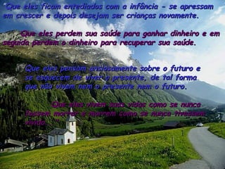 ”Que eles ficam entediados com a infância - se apressamQue eles ficam entediados com a infância - se apressam
em crescer e depois desejam ser crianças novamente.em crescer e depois desejam ser crianças novamente.
Que eles perdem sua saúde para ganhar dinheiro e emQue eles perdem sua saúde para ganhar dinheiro e em
seguida perdem o dinheiro para recuperar sua saúde.seguida perdem o dinheiro para recuperar sua saúde.
Que eles pensam ansiosamente sobre o futuro eQue eles pensam ansiosamente sobre o futuro e
se esquecem de viver o presente, de tal formase esquecem de viver o presente, de tal forma
que não vivem nem o presente nem o futuro.que não vivem nem o presente nem o futuro.
Que eles vivem suas vidas como se nuncaQue eles vivem suas vidas como se nunca
fossem morrer e morrem como se nunca tivessemfossem morrer e morrem como se nunca tivessem
vivido..."vivido..."
 