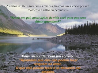 As mãos de Deus tocaram as minhas, ficamos em silêncio por um
momento e então eu perguntei...
”Sendo um pai, quais lições de vida você quer que seus
filhos aprendam?"
Deus respondeu com um sorriso:
”Aprendam que eles não podem fazer
ninguém os amar.
O que eles podem fazer é se deixarem ser
amados.
 