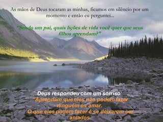 As mãos de Deus tocaram as minhas, ficamos em silêncio por um momento e então eu perguntei... ” Sendo um pai, quais lições de vida você quer que seus filhos aprendam?" Deus respondeu com um sorriso :   ” Aprendam que eles não podem fazer ninguém os amar.  O que eles podem fazer é se deixarem ser amados. 