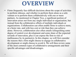 OVERVIEW
• Firms frequently face difficult decisions about the scope of activities
to perform inhouse, and whether to perform them alone as a solo
venture or to perform them collaboratively with one or more
partners. As mentioned in Chapter Two, a significant portion of
innovation arises not from any single individual or organization, but
instead from the collaborative efforts of multiple individuals or
organizations. Collaboration can often enable firms to achieve more,
at a faster rate, and with less cost or risk than they can achieve
alone. However, collaboration also often entails relinquishing some
degree of control over development and some share of the expected
rewards of innovation, plus it can expose the firm to risk of
malfeasance by its partner(s). In this chapter, we will first consider
the reasons that a firm might choose to engage in collaborative
development or might choose to avoid it. We will then review some
of the most common types of collaborative arrangements and their
specific advantages and disadvantages.
 