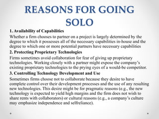 REASONS FOR GOING
SOLO
1. Availability of Capabilities
Whether a firm chooses to partner on a project is largely determined by the
degree to which it possesses all of the necessary capabilities in-house and the
degree to which one or more potential partners have necessary capabilities
2. Protecting Proprietary Technologies
Firms sometimes avoid collaboration for fear of giving up proprietary
technologies. Working closely with a partner might expose the company’s
existing proprietary technologies to the prying eyes of a would-be competitor.
3. Controlling Technology Development and Use
Sometimes firms choose not to collaborate because they desire to have
complete control over their development processes and the use of any resulting
new technologies. This desire might be for pragmatic reasons (e.g., the new
technology is expected to yield high margins and the firm does not wish to
share rents with collaborators) or cultural reasons (e.g., a company’s culture
may emphasize independence and selfreliance).
 